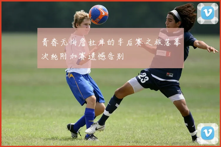 青春无悔詹杜库的季后赛之旅落幕次轮附加赛遗憾告别