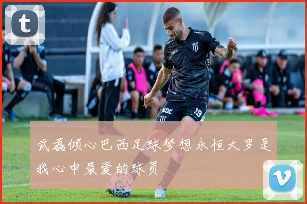 武磊倾心巴西足球梦想永恒大罗是我心中最爱的球员
