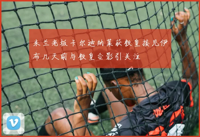 米兰老板卡尔迪纳莱获教皇接见伊布几天前与教皇合影引关注
