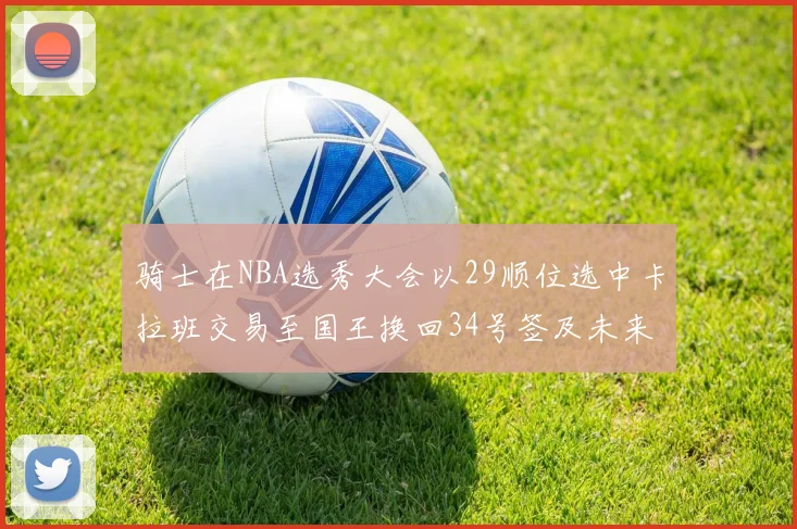 骑士在NBA选秀大会以29顺位选中卡拉班交易至国王换回34号签及未来一轮选秀权