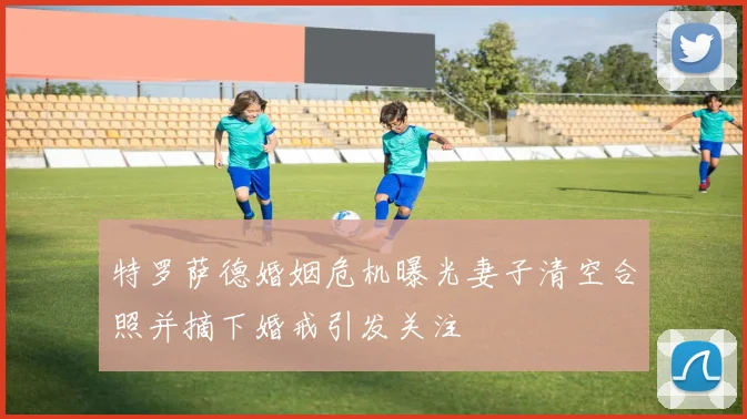 特罗萨德婚姻危机曝光妻子清空合照并摘下婚戒引发关注