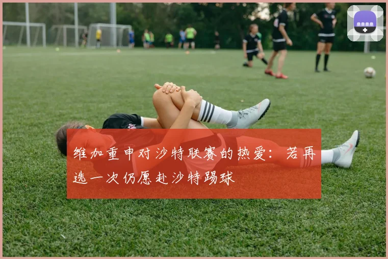维加重申对沙特联赛的热爱：若再选一次仍愿赴沙特踢球