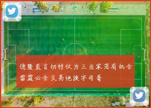德隆直言切特仅为三当家若有机会雷霆必会交易他换字母哥