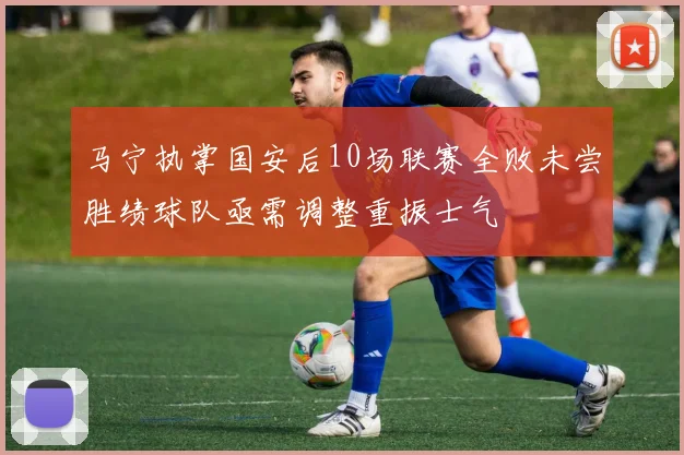 马宁执掌国安后10场联赛全败未尝胜绩球队亟需调整重振士气