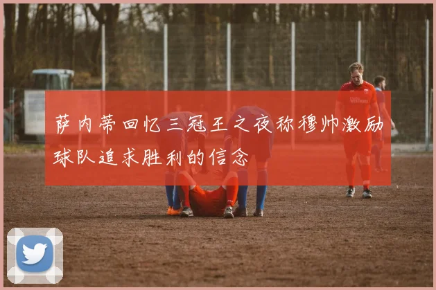 萨内蒂回忆三冠王之夜称穆帅激励球队追求胜利的信念