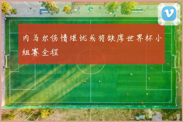 内马尔伤情堪忧或将缺席世界杯小组赛全程