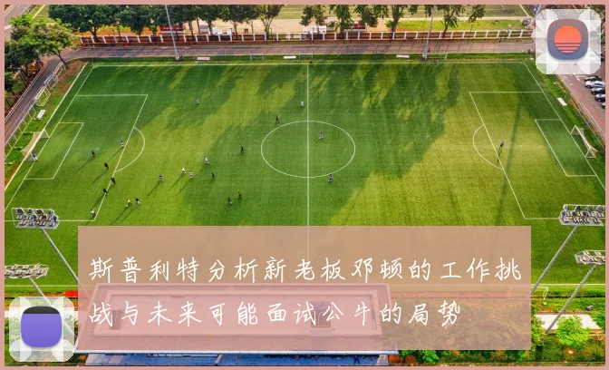 斯普利特分析新老板邓顿的工作挑战与未来可能面试公牛的局势