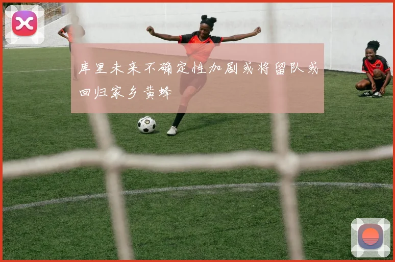 库里未来不确定性加剧或将留队或回归家乡黄蜂