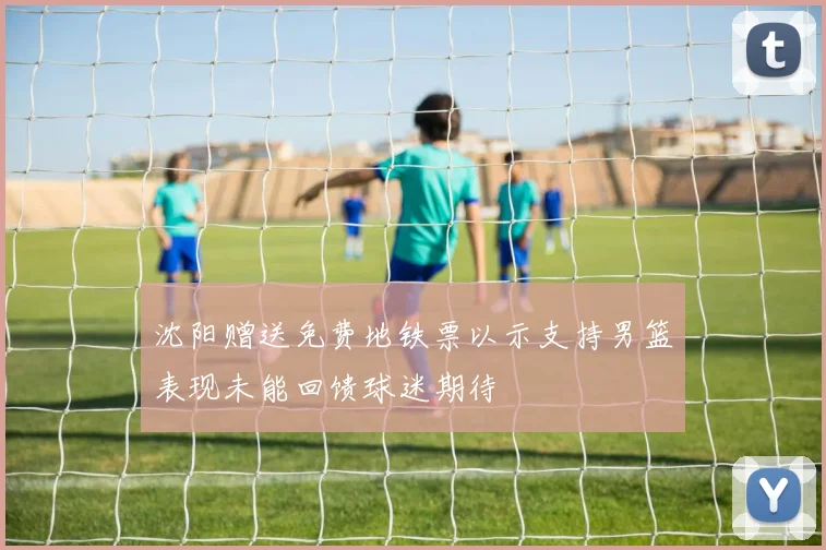 沈阳赠送免费地铁票以示支持男篮表现未能回馈球迷期待