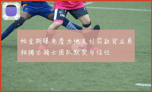 帕金斯曝老詹为他支付罚款背后真相揭示骑士团队默契与信任