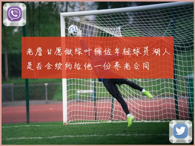 老詹甘愿做绿叶辅佐年轻球员湖人是否会续约给他一份养老合同