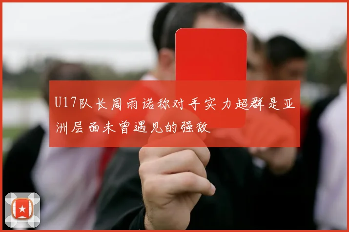 U17队长周雨诺称对手实力超群是亚洲层面未曾遇见的强敌