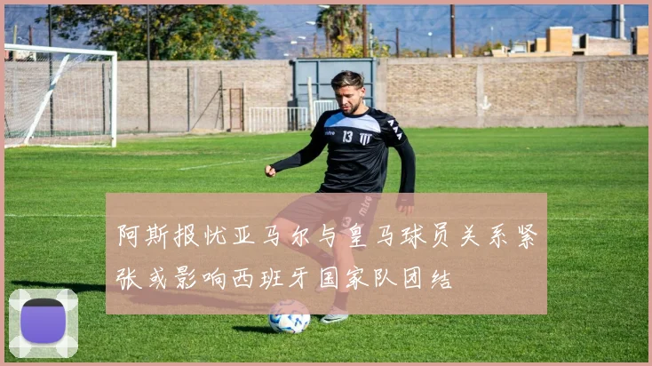阿斯报忧亚马尔与皇马球员关系紧张或影响西班牙国家队团结