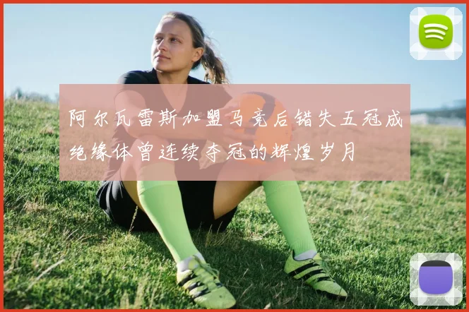 阿尔瓦雷斯加盟马竞后错失五冠成绝缘体曾连续夺冠的辉煌岁月