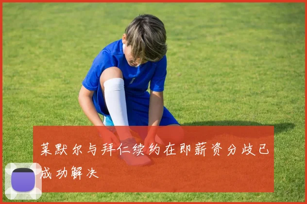 莱默尔与拜仁续约在即薪资分歧已成功解决