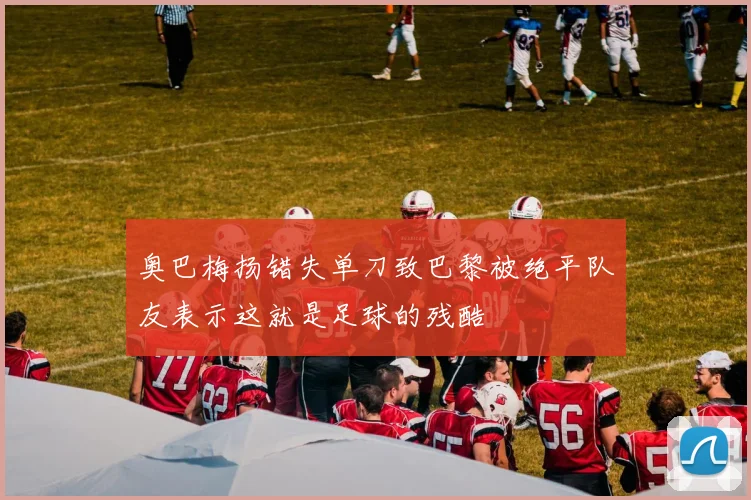 奥巴梅扬错失单刀致巴黎被绝平队友表示这就是足球的残酷