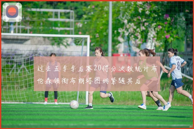 过去五季季后赛20得分次数统计布伦森领衔布朗塔图姆紧随其后