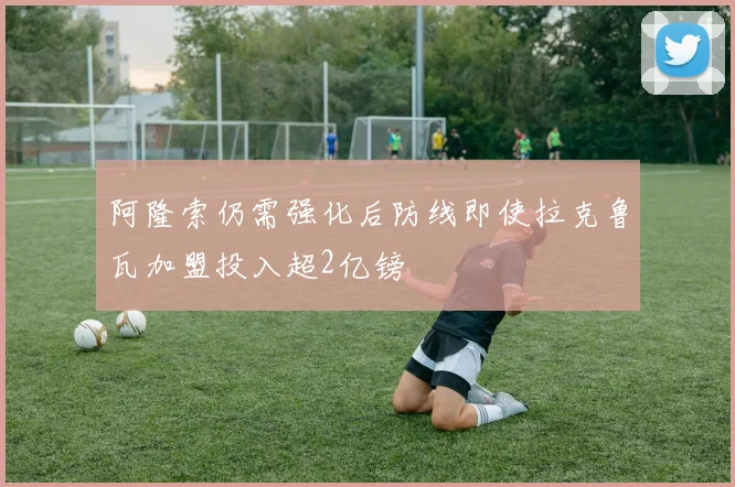阿隆索仍需强化后防线即使拉克鲁瓦加盟投入超2亿镑