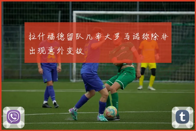 拉什福德留队几率大罗马诺称除非出现意外变故